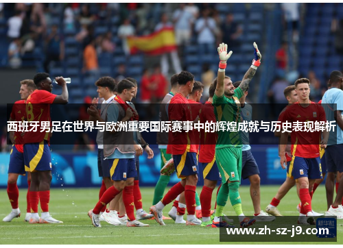 西班牙男足在世界与欧洲重要国际赛事中的辉煌成就与历史表现解析 西班牙男足在世界与欧洲重要国际赛事中的辉煌成就与历史表现解析