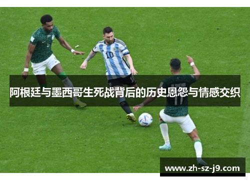 阿根廷与墨西哥生死战背后的历史恩怨与情感交织 阿根廷与墨西哥生死战背后的历史恩怨与情感交织