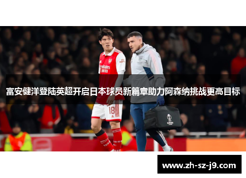 富安健洋登陆英超开启日本球员新篇章助力阿森纳挑战更高目标