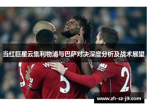 当红巨星云集利物浦与巴萨对决深度分析及战术展望