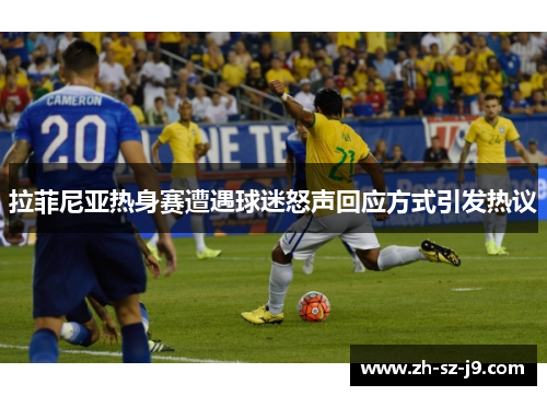 拉菲尼亚热身赛遭遇球迷怒声回应方式引发热议