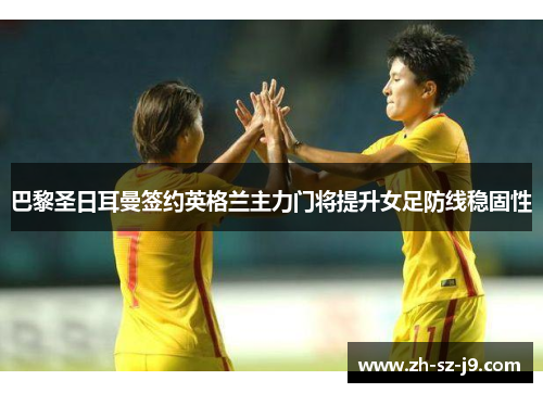 巴黎圣日耳曼签约英格兰主力门将提升女足防线稳固性