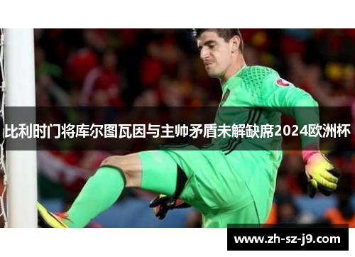 比利时门将库尔图瓦因与主帅矛盾未解缺席2024欧洲杯