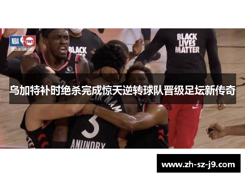 乌加特补时绝杀完成惊天逆转球队晋级足坛新传奇 乌加特补时绝杀完成惊天逆转球队晋级足坛新传奇